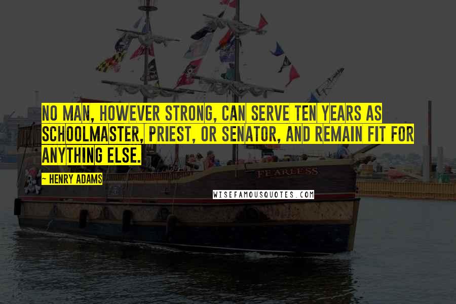 Henry Adams Quotes: No man, however strong, can serve ten years as schoolmaster, priest, or Senator, and remain fit for anything else.