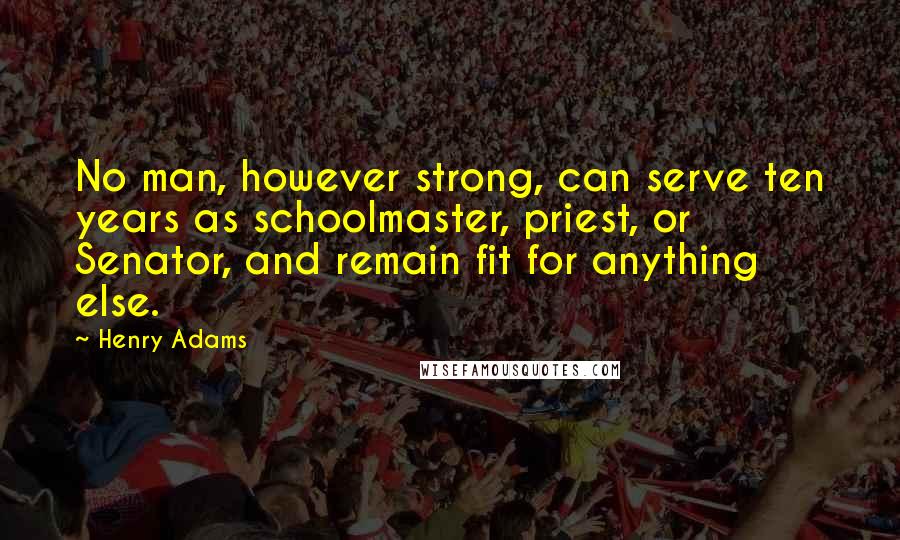 Henry Adams Quotes: No man, however strong, can serve ten years as schoolmaster, priest, or Senator, and remain fit for anything else.