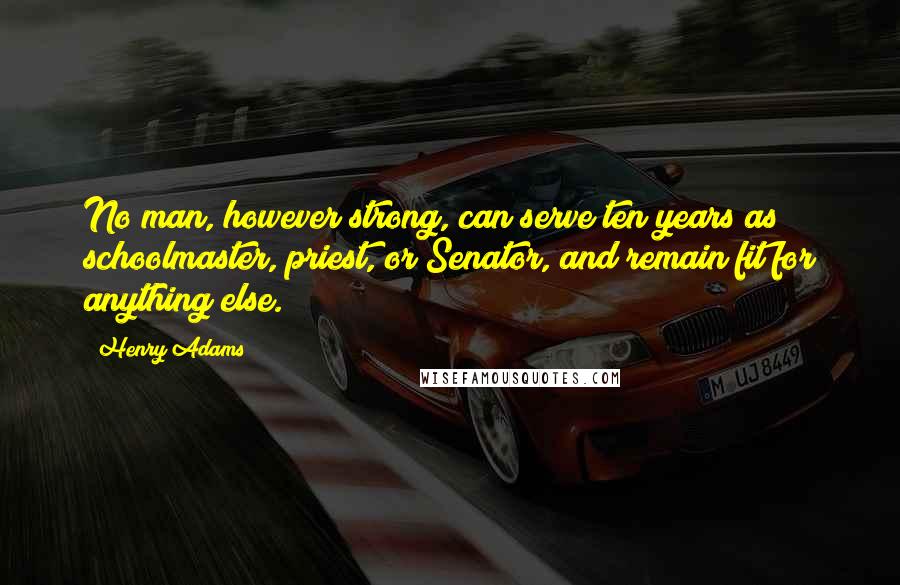 Henry Adams Quotes: No man, however strong, can serve ten years as schoolmaster, priest, or Senator, and remain fit for anything else.