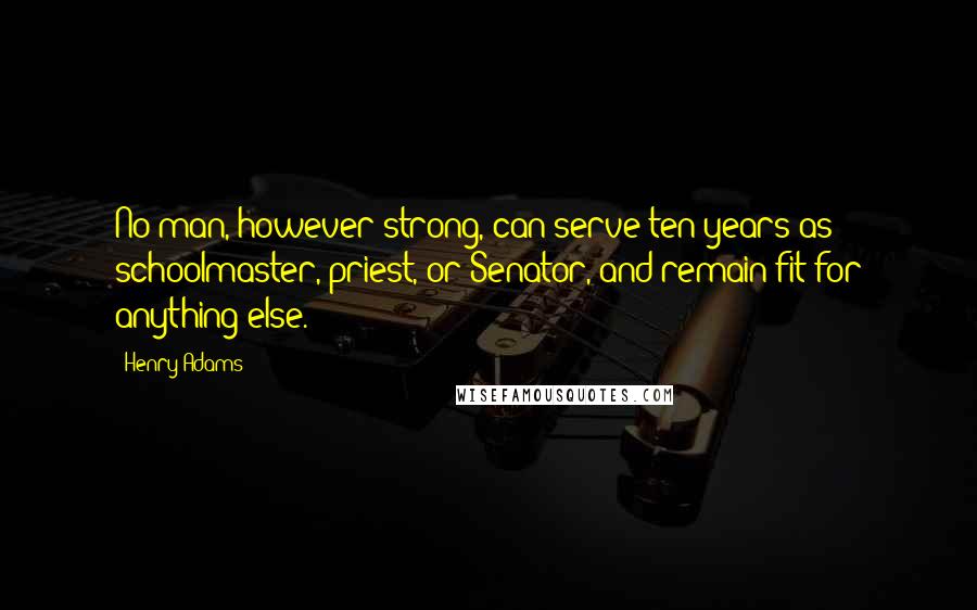 Henry Adams Quotes: No man, however strong, can serve ten years as schoolmaster, priest, or Senator, and remain fit for anything else.