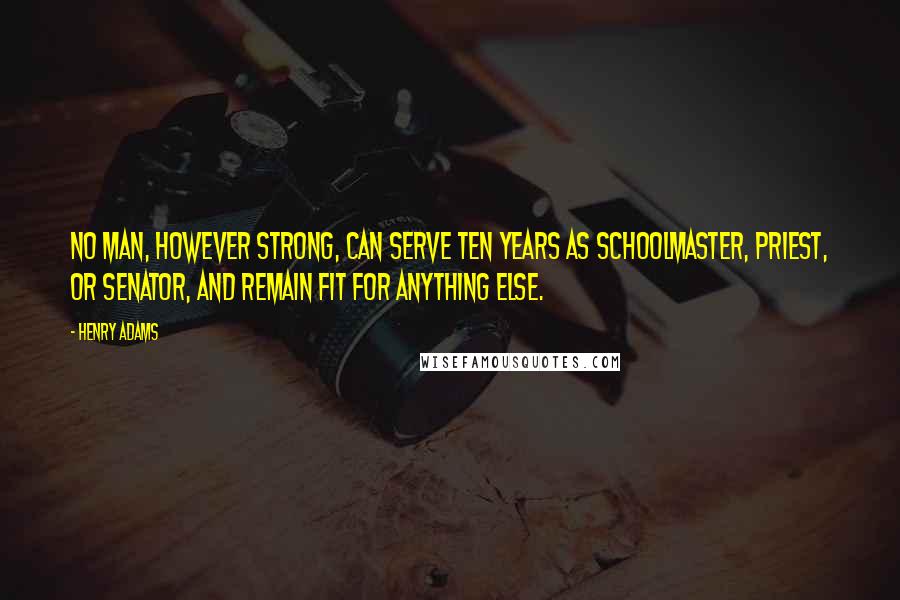 Henry Adams Quotes: No man, however strong, can serve ten years as schoolmaster, priest, or Senator, and remain fit for anything else.