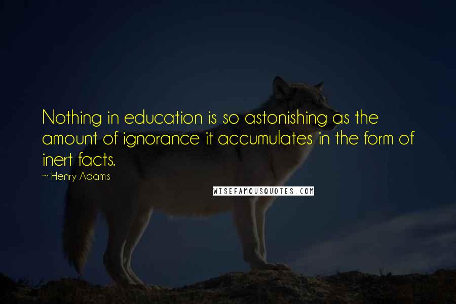 Henry Adams Quotes: Nothing in education is so astonishing as the amount of ignorance it accumulates in the form of inert facts.