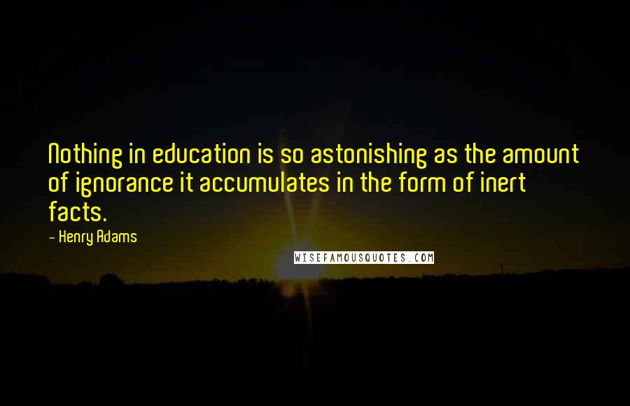 Henry Adams Quotes: Nothing in education is so astonishing as the amount of ignorance it accumulates in the form of inert facts.