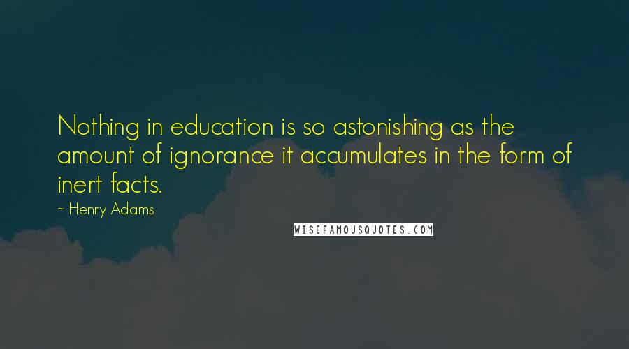 Henry Adams Quotes: Nothing in education is so astonishing as the amount of ignorance it accumulates in the form of inert facts.