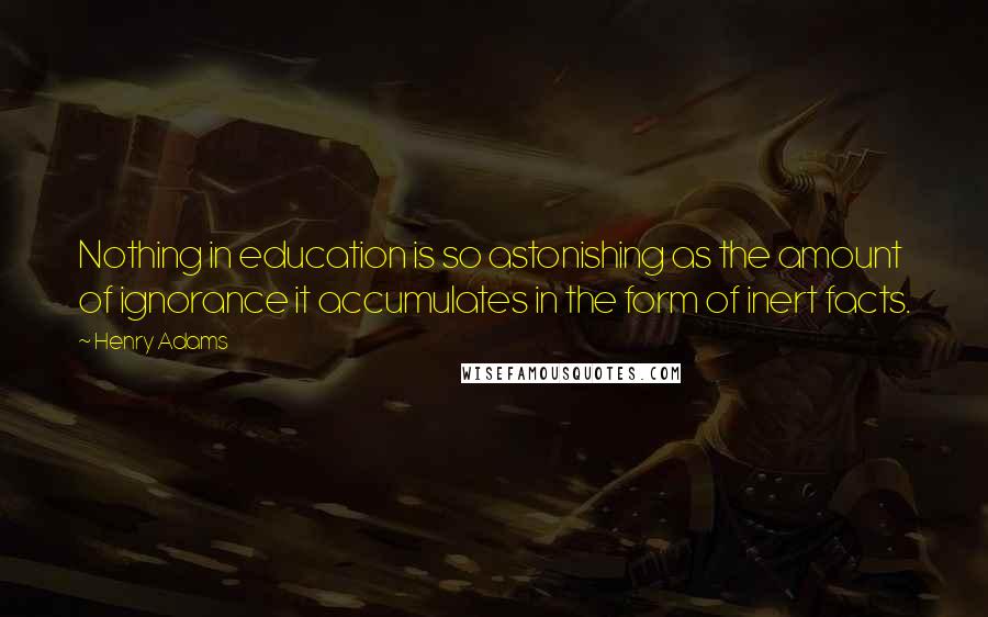 Henry Adams Quotes: Nothing in education is so astonishing as the amount of ignorance it accumulates in the form of inert facts.