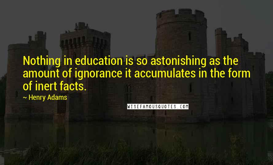 Henry Adams Quotes: Nothing in education is so astonishing as the amount of ignorance it accumulates in the form of inert facts.