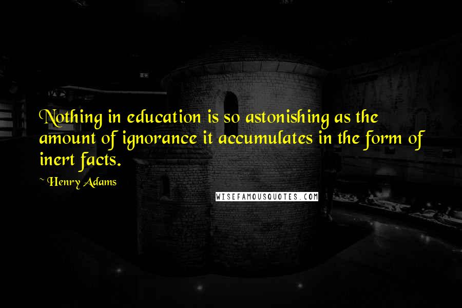 Henry Adams Quotes: Nothing in education is so astonishing as the amount of ignorance it accumulates in the form of inert facts.