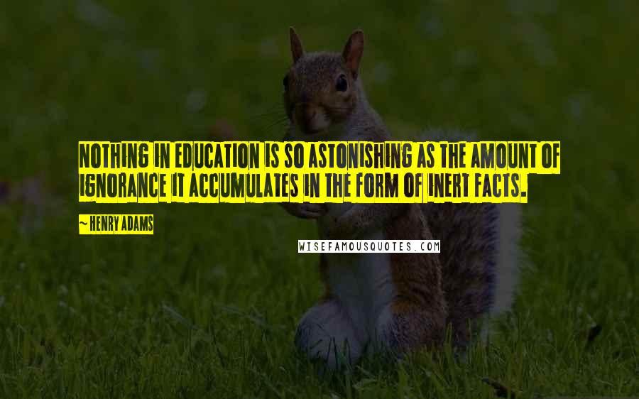 Henry Adams Quotes: Nothing in education is so astonishing as the amount of ignorance it accumulates in the form of inert facts.