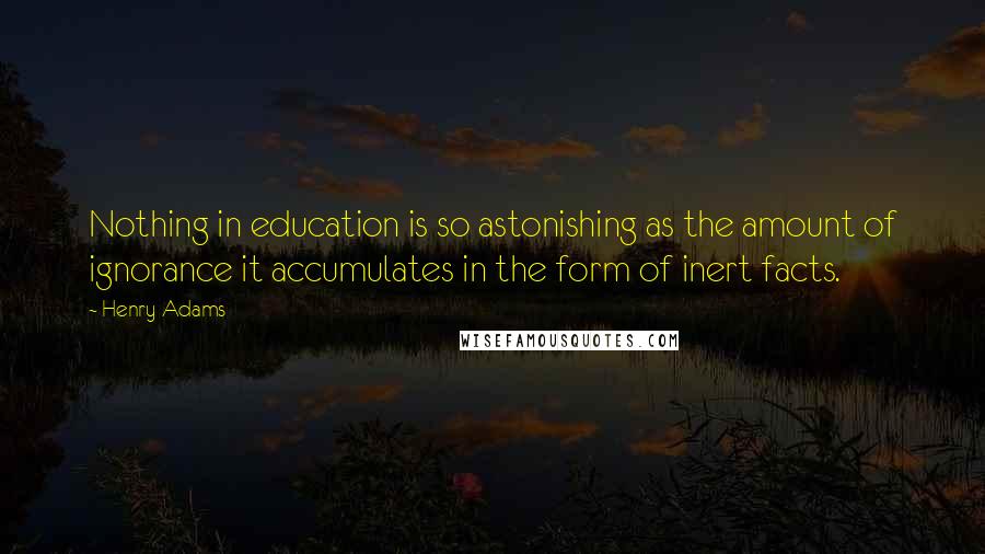 Henry Adams Quotes: Nothing in education is so astonishing as the amount of ignorance it accumulates in the form of inert facts.