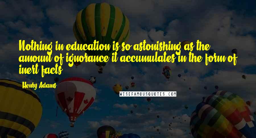 Henry Adams Quotes: Nothing in education is so astonishing as the amount of ignorance it accumulates in the form of inert facts.