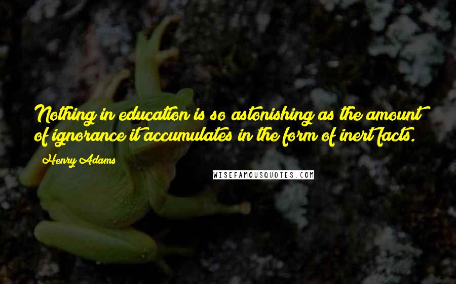 Henry Adams Quotes: Nothing in education is so astonishing as the amount of ignorance it accumulates in the form of inert facts.