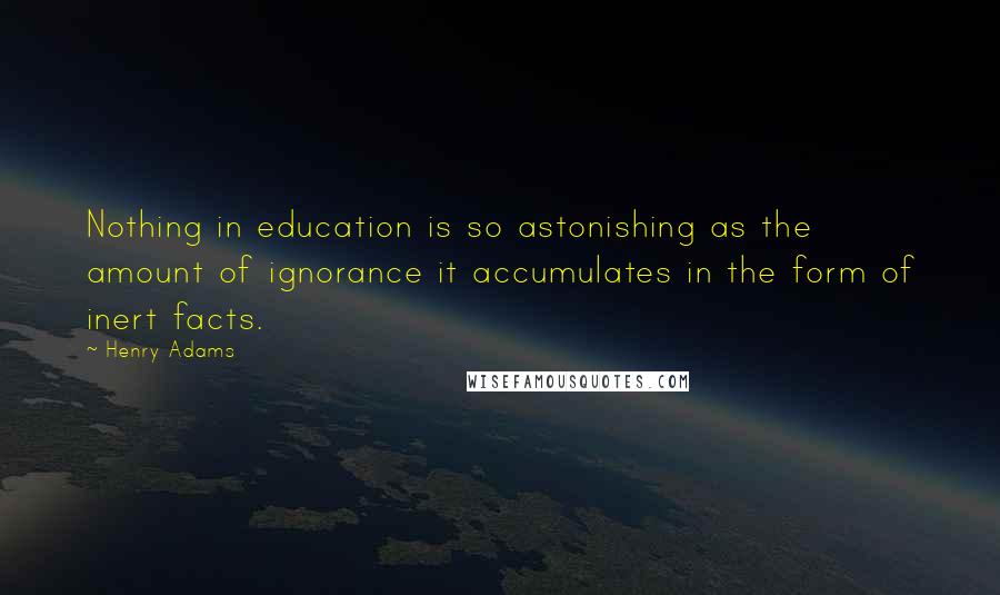 Henry Adams Quotes: Nothing in education is so astonishing as the amount of ignorance it accumulates in the form of inert facts.