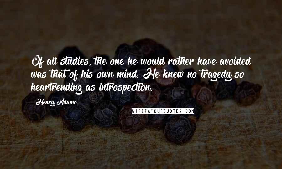 Henry Adams Quotes: Of all studies, the one he would rather have avoided was that of his own mind. He knew no tragedy so heartrending as introspection.