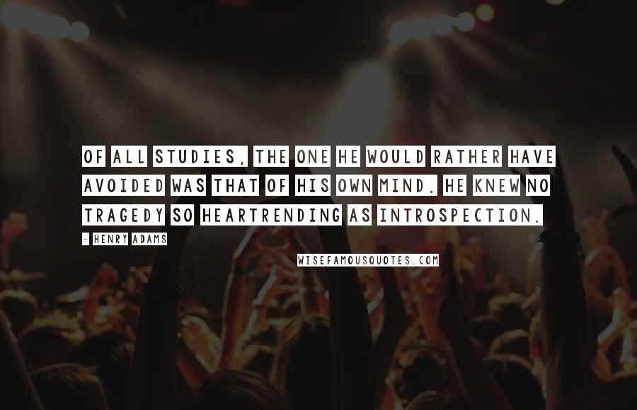Henry Adams Quotes: Of all studies, the one he would rather have avoided was that of his own mind. He knew no tragedy so heartrending as introspection.