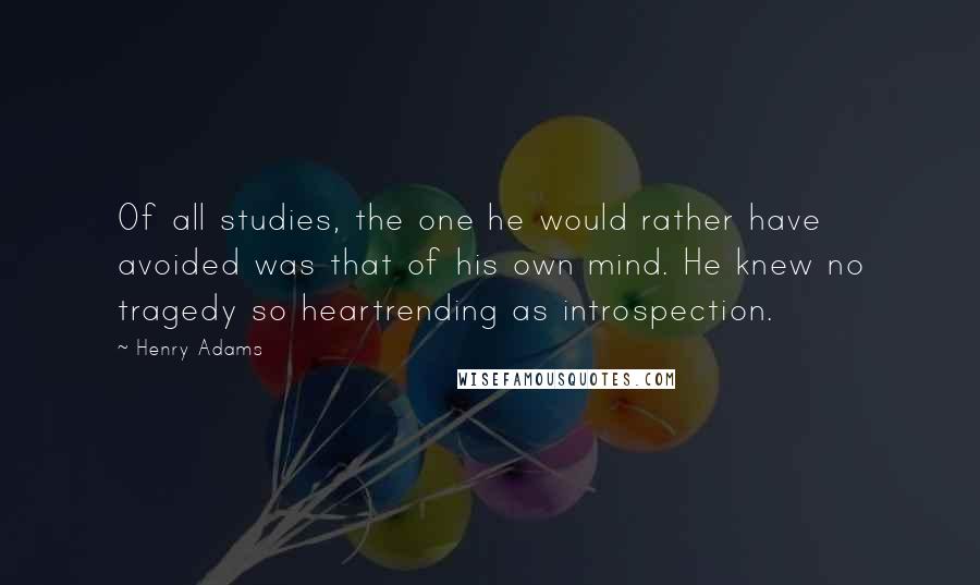 Henry Adams Quotes: Of all studies, the one he would rather have avoided was that of his own mind. He knew no tragedy so heartrending as introspection.