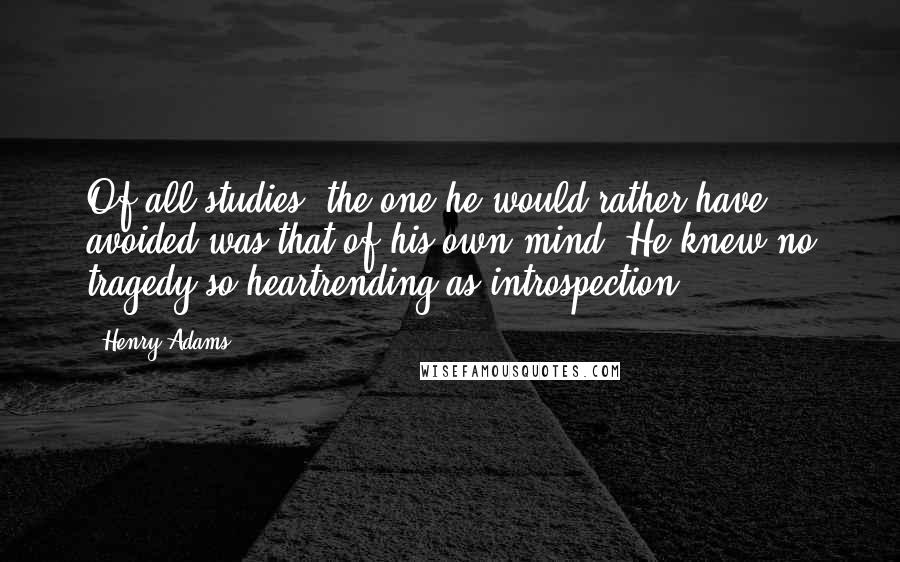 Henry Adams Quotes: Of all studies, the one he would rather have avoided was that of his own mind. He knew no tragedy so heartrending as introspection.