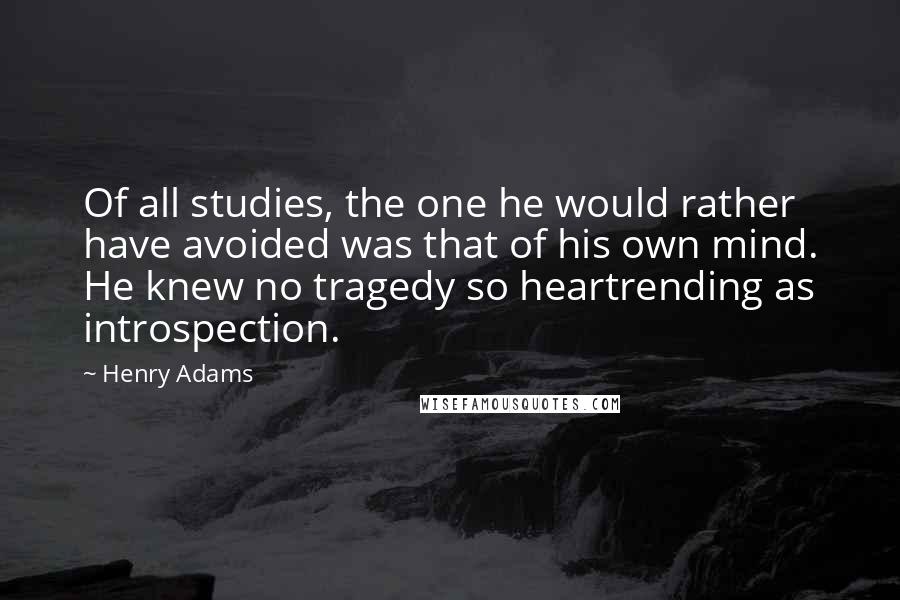 Henry Adams Quotes: Of all studies, the one he would rather have avoided was that of his own mind. He knew no tragedy so heartrending as introspection.