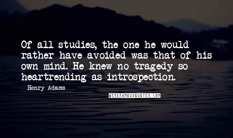 Henry Adams Quotes: Of all studies, the one he would rather have avoided was that of his own mind. He knew no tragedy so heartrending as introspection.