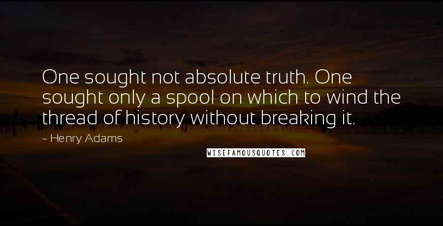 Henry Adams Quotes: One sought not absolute truth. One sought only a spool on which to wind the thread of history without breaking it.