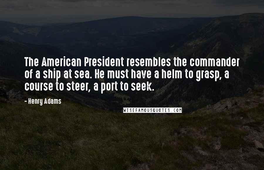 Henry Adams Quotes: The American President resembles the commander of a ship at sea. He must have a helm to grasp, a course to steer, a port to seek.