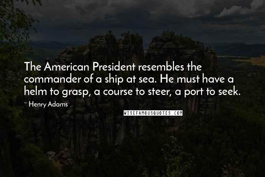 Henry Adams Quotes: The American President resembles the commander of a ship at sea. He must have a helm to grasp, a course to steer, a port to seek.