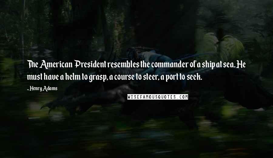 Henry Adams Quotes: The American President resembles the commander of a ship at sea. He must have a helm to grasp, a course to steer, a port to seek.