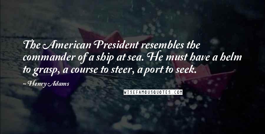 Henry Adams Quotes: The American President resembles the commander of a ship at sea. He must have a helm to grasp, a course to steer, a port to seek.