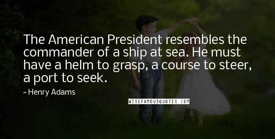 Henry Adams Quotes: The American President resembles the commander of a ship at sea. He must have a helm to grasp, a course to steer, a port to seek.