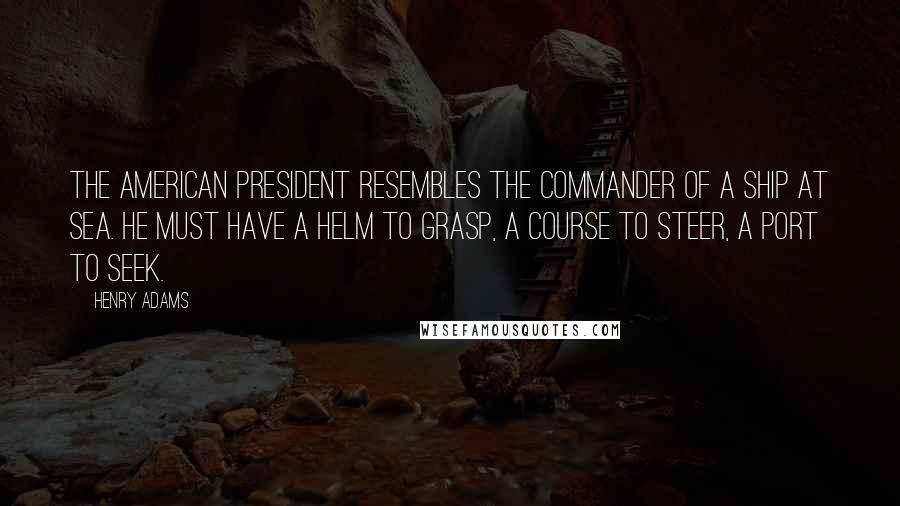 Henry Adams Quotes: The American President resembles the commander of a ship at sea. He must have a helm to grasp, a course to steer, a port to seek.