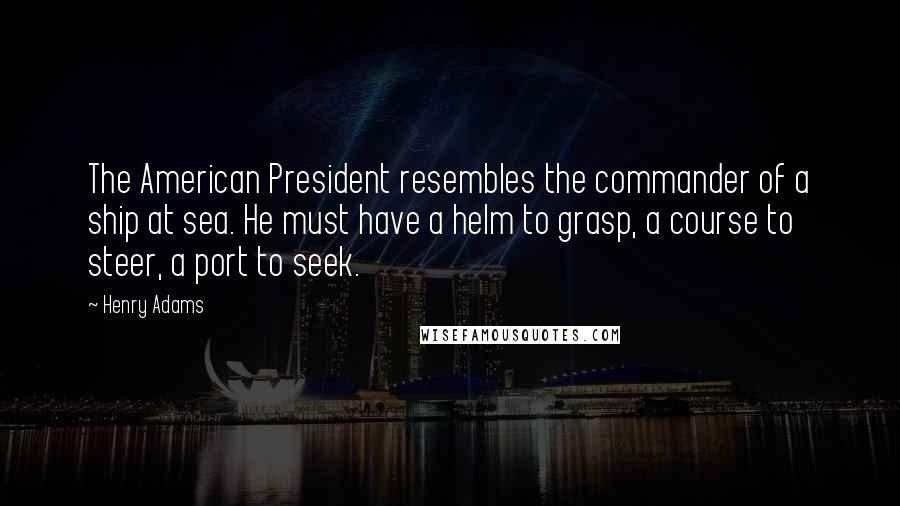 Henry Adams Quotes: The American President resembles the commander of a ship at sea. He must have a helm to grasp, a course to steer, a port to seek.