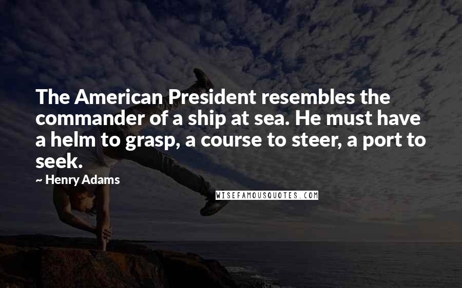 Henry Adams Quotes: The American President resembles the commander of a ship at sea. He must have a helm to grasp, a course to steer, a port to seek.