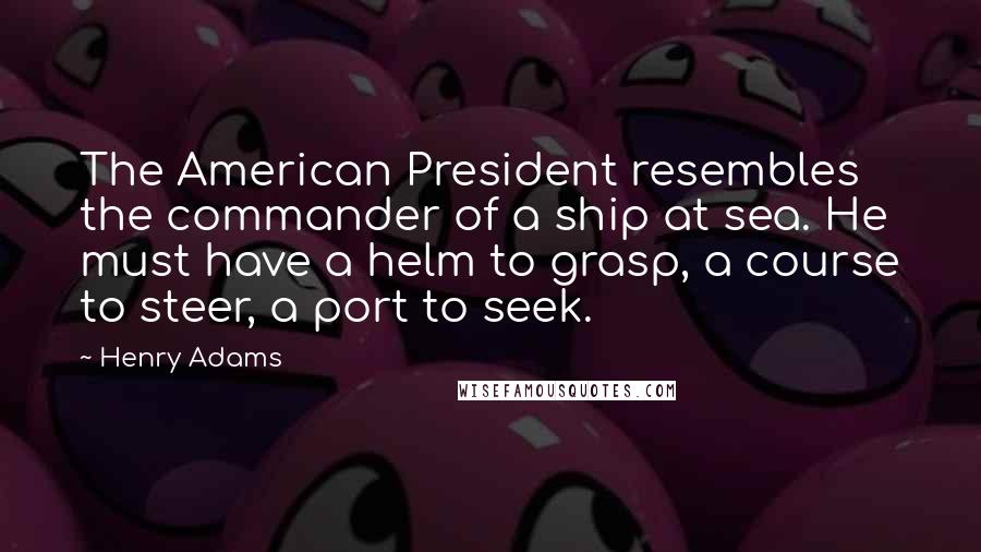 Henry Adams Quotes: The American President resembles the commander of a ship at sea. He must have a helm to grasp, a course to steer, a port to seek.