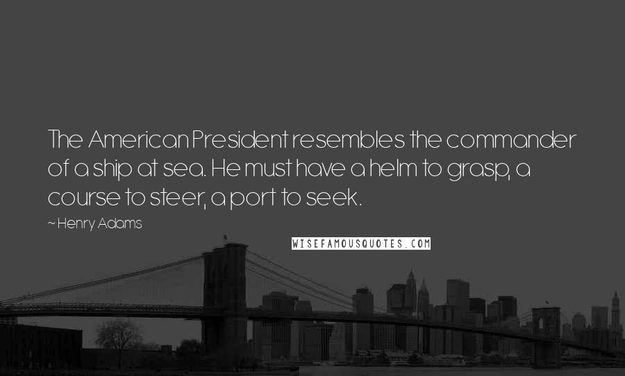 Henry Adams Quotes: The American President resembles the commander of a ship at sea. He must have a helm to grasp, a course to steer, a port to seek.