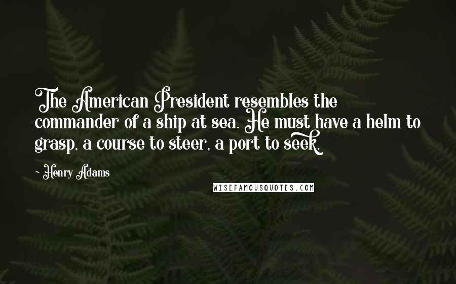 Henry Adams Quotes: The American President resembles the commander of a ship at sea. He must have a helm to grasp, a course to steer, a port to seek.