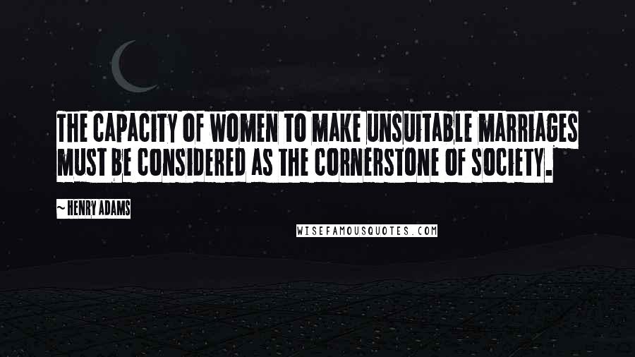 Henry Adams Quotes: The capacity of women to make unsuitable marriages must be considered as the cornerstone of society.