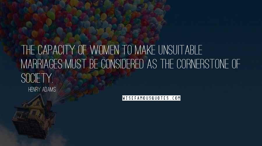 Henry Adams Quotes: The capacity of women to make unsuitable marriages must be considered as the cornerstone of society.