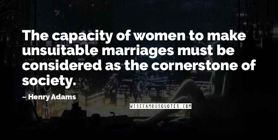 Henry Adams Quotes: The capacity of women to make unsuitable marriages must be considered as the cornerstone of society.