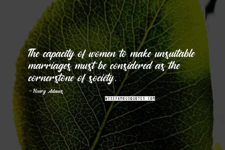 Henry Adams Quotes: The capacity of women to make unsuitable marriages must be considered as the cornerstone of society.