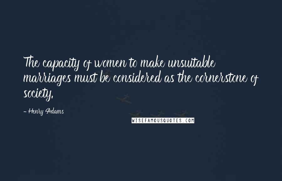 Henry Adams Quotes: The capacity of women to make unsuitable marriages must be considered as the cornerstone of society.