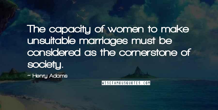 Henry Adams Quotes: The capacity of women to make unsuitable marriages must be considered as the cornerstone of society.