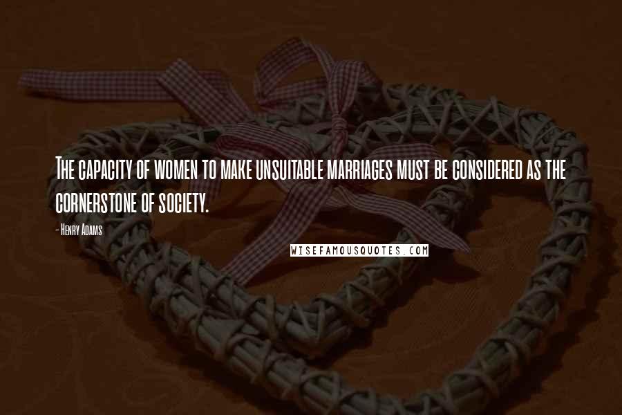 Henry Adams Quotes: The capacity of women to make unsuitable marriages must be considered as the cornerstone of society.