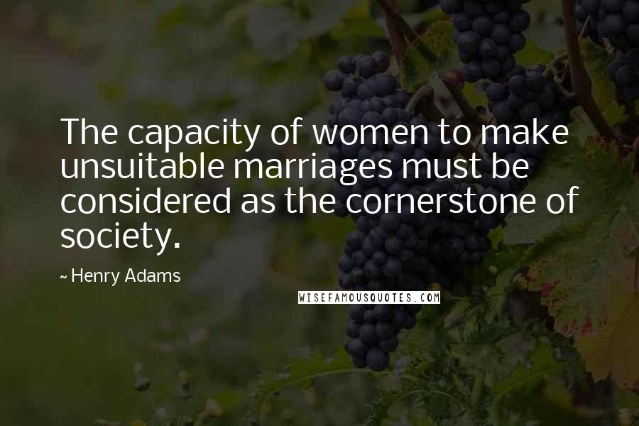 Henry Adams Quotes: The capacity of women to make unsuitable marriages must be considered as the cornerstone of society.