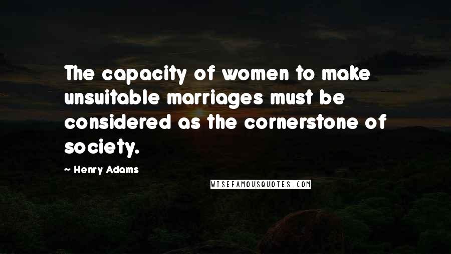 Henry Adams Quotes: The capacity of women to make unsuitable marriages must be considered as the cornerstone of society.