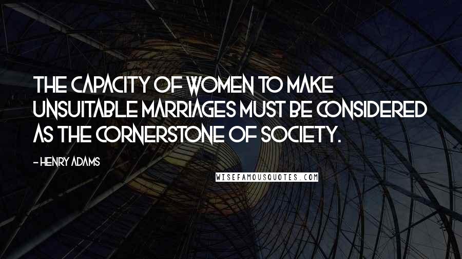 Henry Adams Quotes: The capacity of women to make unsuitable marriages must be considered as the cornerstone of society.