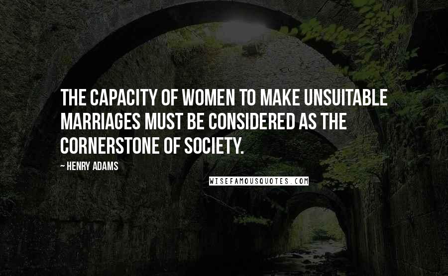 Henry Adams Quotes: The capacity of women to make unsuitable marriages must be considered as the cornerstone of society.