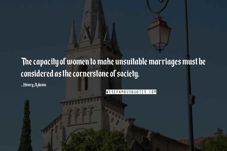 Henry Adams Quotes: The capacity of women to make unsuitable marriages must be considered as the cornerstone of society.