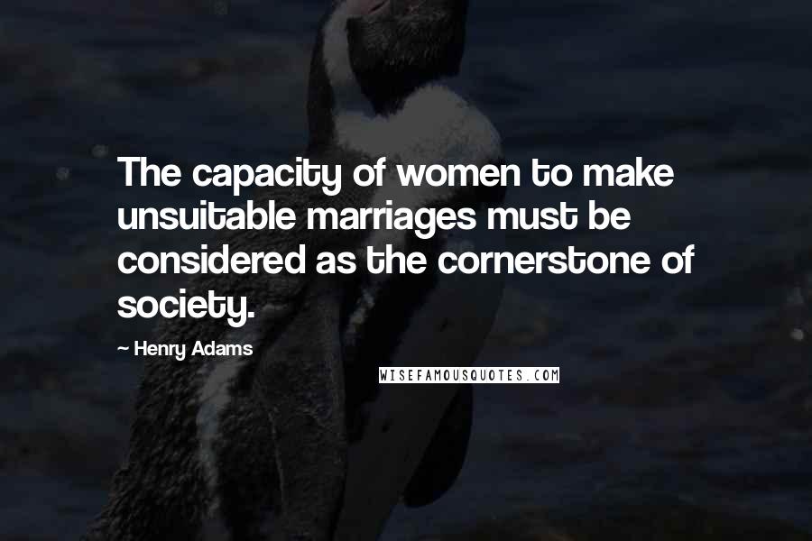 Henry Adams Quotes: The capacity of women to make unsuitable marriages must be considered as the cornerstone of society.