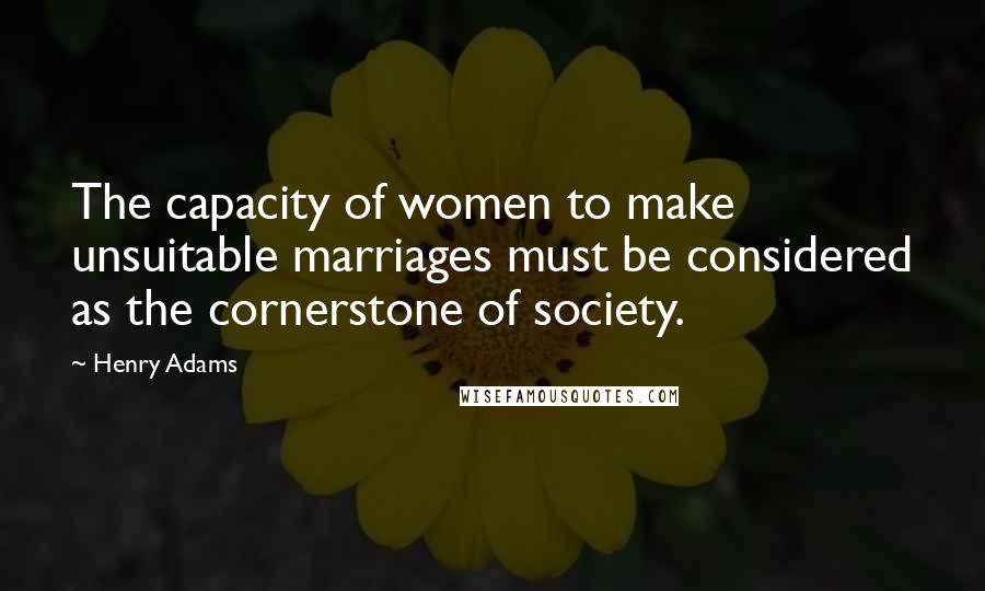 Henry Adams Quotes: The capacity of women to make unsuitable marriages must be considered as the cornerstone of society.