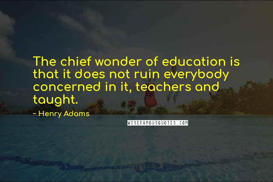 Henry Adams Quotes: The chief wonder of education is that it does not ruin everybody concerned in it, teachers and taught.