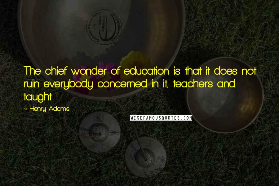 Henry Adams Quotes: The chief wonder of education is that it does not ruin everybody concerned in it, teachers and taught.